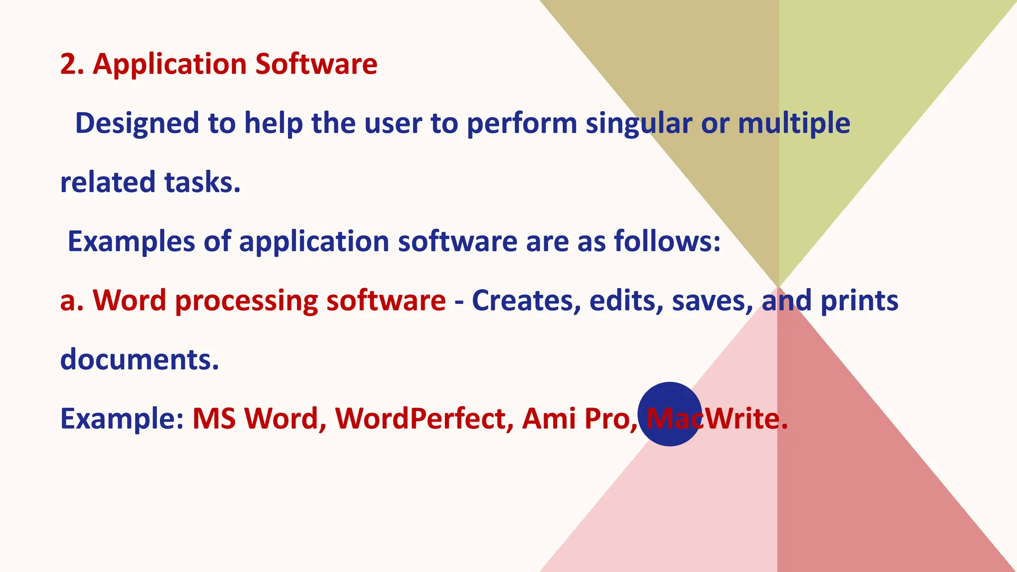 2. Application Software
Designed to help the user to perform singular or multiple
related tasks.
Examples of application software are as follows:
a. Word processing software - Creates, edits, saves, and prints
documents.
Example: MS Word, WordPerfect, Ami Pro, MacWrite.
 
