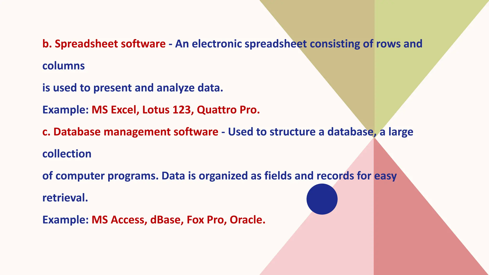 b. Spreadsheet software - An electronic spreadsheet consisting of rows and
columns
is used to present and analyze data.
Example: MS Excel, Lotus 123, Quattro Pro.
c. Database management software - Used to structure a database, a large
collection
of computer programs. Data is organized as fields and records for easy
retrieval.
Example: MS Access, dBase, Fox Pro, Oracle.
 