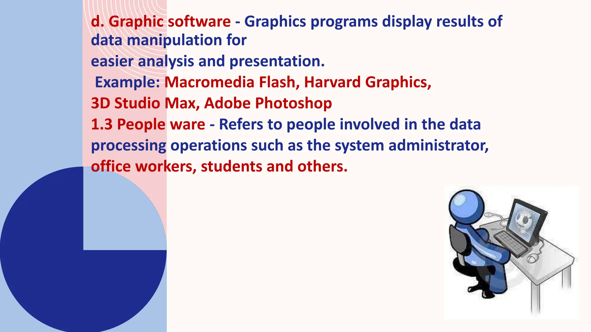 d. Graphic software - Graphics programs display results of
data manipulation for
easier analysis and presentation.
Example: Macromedia Flash, Harvard Graphics,
3D Studio Max, Adobe Photoshop
1.3 People ware - Refers to people involved in the data
processing operations such as the system administrator,
office workers, students and others.
 