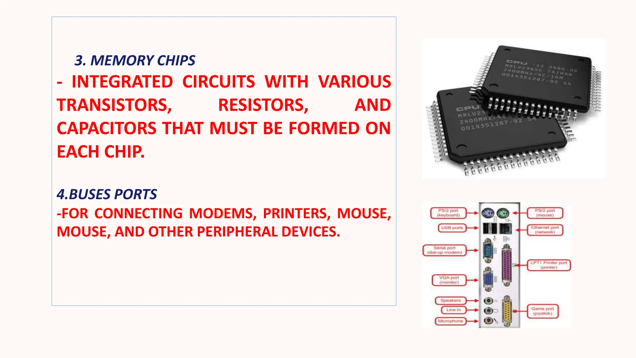 3. MEMORY CHIPS
- INTEGRATED CIRCUITS WITH VARIOUS
TRANSISTORS, RESISTORS, AND
CAPACITORS THAT MUST BE FORMED ON
EACH CHIP.
4.BUSES PORTS
-FOR CONNECTING MODEMS, PRINTERS, MOUSE,
MOUSE, AND OTHER PERIPHERAL DEVICES.
 