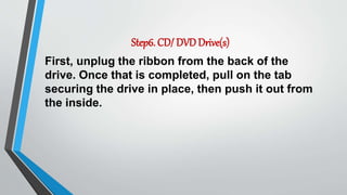 Step6. CD/ DVDDrive(s)
First, unplug the ribbon from the back of the
drive. Once that is completed, pull on the tab
securing the drive in place, then push it out from
the inside.
 