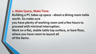 2. Make Space, MakeTime:
Building a PC takes up space - about a dining room table
worth. So make sure
you have plenty of working room and a few hours to
proceed with minimal interruption.
Work on a flat, stable table top surface, or bare floor,
where you have room to layout all
of the items.
 