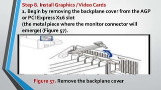 Step 8. Install Graphics /Video Cards
1. Begin by removing the backplane cover from the AGP
or PCI Express X16 slot
(the metal piece where the monitor connector will
emerge) (Figure 57).
Figure 57. Remove the backplane cover
 