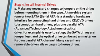 Step 9. Install Internal Drives
1. Make any necessary changes to jumpers on the drives
before mounting them in the case. A two-drive system
(one or two SATA (Serial ATA- is a standard hardware
interface for connecting hard drives and CD/DVD drives
to a computer) hard drives, plus one parallel ATA
(AdvancedTechnology Attachment) optical
drive, for example) is easy to set up; the SATA drives are
jumper less, and the optical drive can be set as master on
its own parallel ATA channel. Many cases have
removable drive rails or cages to house drives.
 