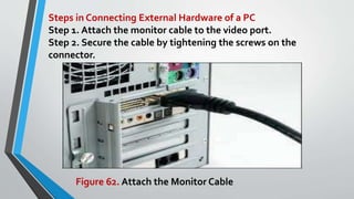 Steps in Connecting External Hardware of a PC
Step 1. Attach the monitor cable to the video port.
Step 2. Secure the cable by tightening the screws on the
connector.
Figure 62. Attach the Monitor Cable
 