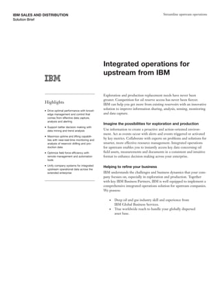 IBM SALES AND DISTRIBUTION                                                                              Streamline upstream operations
Solution Brief




                                                               Integrated operations for
                                                               upstream from IBM

                                                               Exploration and production replacement needs have never been
                                                               greater. Competition for oil reserve access has never been fiercer.
                 Highlights                                    IBM can help you get more from existing reservoirs with an innovative
                 ●   Drive optimal performance with knowl-
                                                               solution to improve information sharing, analysis, sensing, monitoring
                     edge management and control that          and data capture.
                     comes from effective data capture,
                     analysis and alerting
                                                               Imagine the possibilities for exploration and production
                 ●   Support better decision making with
                     data mining and trend analysis            Use information to create a proactive and action-oriented environ-
                                                               ment. Act as events occur with alerts and events triggered or activated
                 ●   Maximize uptime and lifting capabili-
                     ties with near-real-time monitoring and
                                                               by key metrics. Collaborate with experts on problems and solutions for
                     analysis of reservoir drilling and pro-   smarter, more effective resource management. Integrated operations
                     duction data                              for upstream enables you to instantly access key data concerning oil
                 ●   Optimize field force efficiency with      field assets, measurements and documents in a consistent and intuitive
                     remote management and automation          format to enhance decision making across your enterprise.
                     tools
                 ●   Unify company systems for integrated
                                                               Helping to refine your business
                     upstream operational data across the
                     extended enterprise                       IBM understands the challenges and business dynamics that your com-
                                                               pany focuses on, especially in exploration and production. Together
                                                               with key IBM Business Partners, IBM is well equipped to implement a
                                                               comprehensive integrated operations solution for upstream companies.
                                                               We possess:

                                                                   ●   Deep oil and gas industry skill and experience from
                                                                       IBM Global Business Services.
                                                                   ●   True worldwide reach to handle your globally dispersed
                                                                       asset base.
 