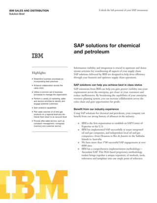 IBM SALES AND DISTRIBUTION                                                            Unlock the full potential of your ERP investment
Solution Brief




                                                              SAP solutions for chemical
                                                              and petroleum

                                                              Information visibility and integration is crucial to upstream and down-
                                                              stream activities for coordinating all aspects of your supply chain.
                 Highlights                                   SAP solutions delivered by IBM are designed to help drive efficiency
                                                              through your business and optimize supply chain operations.
                 ●   Streamline business processes by
                     incorporating best practices
                 ●   Enhance collaboration across the         SAP solutions can help you achieve best in class status
                     value chain
                                                              SAP extensions from IBM can help you gain greater visibility into your
                 ●   Utilize a common set of business         organization across the enterprise, get closer to your customers and
                     processes to manage the organization     reduce inefficiencies. By broadening the capabilities of your enterprise
                 ●   Perform a variety of marketing, sales    resource planning system, you can increase collaboration across the
                     and service activities to identify and   value chain and gain opportunities for profit.
                     engage potential customers
                 ●   Gain analytics capabilities
                                                              Benefit from our industry experience
                 ●   Plan sales volumes of oil and gas
                     products on a regional level and dis-
                                                              Using SAP solutions for chemical and petroleum, your company can
                     tribute them down to an account level    benefit from our strong history of alliances in the industry.
                 ●   Provide after-sales service, such as
                     complaint management, consigned              ●   IBM is the first organization to establish an SAP Center of
                     inventory and customer service                   Expertise in the U.S.
                                                                  ●   IBM has implemented SAP successfully at major integrated
                                                                      oil and gas companies, and independent local oil and gas
                                                                      companies—from Houston to Rio de Janeiro to the Sakhalin
                                                                      Islands to Australia.
                                                                  ●   We have more than 3700 successful SAP engagements at over
                                                                      6000 sites.
                                                                  ●   IBM has a comprehensive implementation methodology—
                                                                      Ascendant SAP. This Web-based proprietary methodology
                                                                      toolset brings together a unique repository of methods, tools,
                                                                      references and templates into one single point of reference.
 