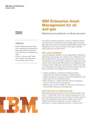 IBM Sales and Distribution
Solution Brief




                                                        IBM Enterprise Asset
                                                        Management for oil
                                                        and gas
                                                        Optimizing asset performance in all your operations


                                                        As oil and gas companies prepare for a surge in worldwide consump-
                Highlights                              tion, they need to cost effectively increase supply while maintaining
                                                        high health, safety and environmental standards. IBM Enterprise Asset
            ●   Enable collaboration across opera-      Management for oil and gas can help you drive higher reliability,
                tions, engineering and maintenance      safety, productivity and performance.
            ●   Improve productivity and reduce
                costs with a focus on reliability and   Who owns reliability?
                safety                                  Asset and equipment reliability is not the responsibility of operations,
            ●   Create a “common truth” about           engineering or maintenance, but a function of the collaboration of all
                asset condition and performance         three groups. However, these groups often operate in distinctly sepa-
                for sustainable improvement             rate functional areas and don’t have visibility and transparency into the
                                                        activities of the other groups. IBM Enterprise Asset Management for
                                                        oil and gas enables collaboration and provides the right level of visibil-
                                                        ity and transparency into status, data and information about asset con-
                                                        dition, performance and reliability processes. For example:

                                                        ●   Change management—incorporates operating procedure,
                                                            engineering and maintenance changes in a single application.
                                                        ●   Incident management—integrates work and asset management with
                                                            health, safety and environmental incidents.
                                                        ●   Defect elimination—combines full defect lifecycle management
                                                            processes with work and asset management.
                                                        ●   Operator’s log—provides visibility into shift events, downtime, per-
                                                            sonnel on shift, maintenance and engineering.

                                                        Don’t just focus on reducing costs
                                                        Reducing operating and maintenance costs arbitrarily, without conﬁ-
                                                        dence or “truth in data” about asset condition and performance, will
                                                        almost certainly increase these costs in the long run. Many companies
                                                        have reduced operating and maintenance budgets year-over-year
                                                        without any real direct visibility into true asset condition and
                                                        performance. To capture quality data and have a “common truth,”
 