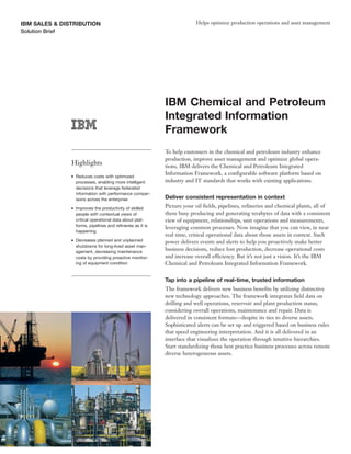 IBM SALES & DISTRIBUTION                                                   Helps optimize production operations and asset management
Solution Brief




                                                              IBM Chemical and Petroleum
                                                              Integrated Information
                                                              Framework
                                                              To help customers in the chemical and petroleum industry enhance
                                                              production, improve asset management and optimize global opera-
               Highlights                                     tions, IBM delivers the Chemical and Petroleum Integrated
                                                              Information Framework, a configurable software platform based on
               ●   Reduces costs with optimized
                   processes, enabling more intelligent       industry and IT standards that works with existing applications.
                   decisions that leverage federated
                   information with performance compar-
                   isons across the enterprise                Deliver consistent representation in context
               ●   Improves the productivity of skilled       Picture your oil fields, pipelines, refineries and chemical plants, all of
                   people with contextual views of            them busy producing and generating terabytes of data with a consistent
                   critical operational data about plat-      view of equipment, relationships, unit operations and measurements,
                   forms, pipelines and refineries as it is
                                                              leveraging common processes. Now imagine that you can view, in near
                   happening
                                                              real time, critical operational data about those assets in context. Such
               ●   Decreases planned and unplanned            power delivers events and alerts to help you proactively make better
                   shutdowns for long-lived asset man-
                   agement, decreasing maintenance
                                                              business decisions, reduce lost production, decrease operational costs
                   costs by providing proactive monitor-      and increase overall efficiency. But it’s not just a vision. It’s the IBM
                   ing of equipment condition                 Chemical and Petroleum Integrated Information Framework.


                                                              Tap into a pipeline of real-time, trusted information
                                                              The framework delivers new business benefits by utilizing distinctive
                                                              new technology approaches. The framework integrates field data on
                                                              drilling and well operations, reservoir and plant production status,
                                                              considering overall operations, maintenance and repair. Data is
                                                              delivered in consistent formats—despite its ties to diverse assets.
                                                              Sophisticated alerts can be set up and triggered based on business rules
                                                              that speed engineering interpretation. And it is all delivered in an
                                                              interface that visualizes the operation through intuitive hierarchies.
                                                              Start standardizing those best practice business processes across remote
                                                              diverse heterogeneous assets.
 