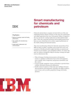 IBM Sales and Distribution                                                                               Chemicals and petroleum
Solution Brief




                                                        Smart manufacturing
                                                        for chemicals and
                                                        petroleum
                                                        Chemicals and petroleum companies are faced with one of the most
                Highlights                              challenging business climates in history. At the same time, performance
                                                        and output expectations have never been greater. Failure to respond to
            ●   Maximize employee, asset and facility   this new state has far reaching implications in today’s global market-
                performance
                                                        place. That’s why connecting operations and leveraging advanced ana-
            ●   Gain visibility into manufacturing      lytics are more critical than ever to achieve superior performance in
                operations
                                                        the volatile reﬁning and chemicals business.
            ●   Enable better collaboration and
                communication                           The smart manufacturing solution for chemicals and petroleum from
                                                        IBM can help you gather, consolidate and use data from across your
                                                        enterprise to develop actionable insights that help you maximize per-
                                                        formance of your facilities, assets and global workforce. To achieve this
                                                        goal, our solution is designed to help you develop a strategy and imple-
                                                        ment an infrastructure that:

                                                        ●   Takes advantage of existing instrumentation and operations
                                                            systems to capitalize on information from sensors and equipment
                                                            such as pumps, valves, temperature and pressure transmitters, and
                                                            ﬂow meters.
                                                        ●   Connects people, equipment, systems and facilities to provide better
                                                            visibility, information sharing and collaboration.
                                                        ●   Enables advanced analytics to help make more intelligent decisions
                                                            about production and maintenance, and deliver the agility needed to
                                                            react to issues such as weather, geopolitical changes and market
                                                            dynamics.
 