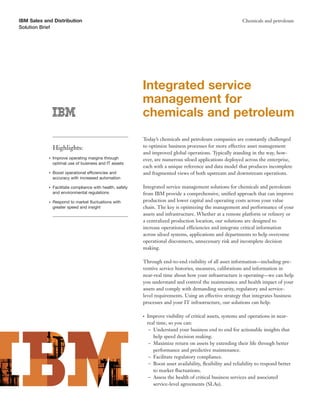 IBM Sales and Distribution                                                                                      Chemicals and petroleum
Solution Brief




                                                            Integrated service
                                                            management for
                                                            chemicals and petroleum
                                                            Today’s chemicals and petroleum companies are constantly challenged
                Highlights:                                 to optimize business processes for more effective asset management
                                                            and improved global operations. Typically standing in the way, how-
            ●   Improve operating margins through           ever, are numerous siloed applications deployed across the enterprise,
                optimal use of business and IT assets
                                                            each with a unique reference and data model that produces incomplete
            ●   Boost operational efficiencies and          and fragmented views of both upstream and downstream operations.
                accuracy with increased automation

            ●   Facilitate compliance with health, safety   Integrated service management solutions for chemicals and petroleum
                and environmental regulations               from IBM provide a comprehensive, uniﬁed approach that can improve
            ●   Respond to market ﬂuctuations with          production and lower capital and operating costs across your value
                greater speed and insight                   chain. The key is optimizing the management and performance of your
                                                            assets and infrastructure. Whether at a remote platform or reﬁnery or
                                                            a centralized production location, our solutions are designed to
                                                            increase operational efficiencies and integrate critical information
                                                            across siloed systems, applications and departments to help overcome
                                                            operational disconnects, unnecessary risk and incomplete decision
                                                            making.

                                                            Through end-to-end visibility of all asset information—including pre-
                                                            ventive service histories, measures, calibrations and information in
                                                            near-real time about how your infrastructure is operating—we can help
                                                            you understand and control the maintenance and health impact of your
                                                            assets and comply with demanding security, regulatory and service-
                                                            level requirements. Using an effective strategy that integrates business
                                                            processes and your IT infrastructure, our solutions can help:

                                                            ●   Improve visibility of critical assets, systems and operations in near-
                                                                real time, so you can:
                                                                 – Understand your business end to end for actionable insights that
                                                                   help speed decision making.
                                                                 – Maximize return on assets by extending their life through better
                                                                   performance and predictive maintenance.
                                                                 – Facilitate regulatory compliance.
                                                                 – Boost asset availability, ﬂexibility and reliability to respond better
                                                                   to market ﬂuctuations.
                                                                 – Assess the health of critical business services and associated
                                                                   service-level agreements (SLAs).
 