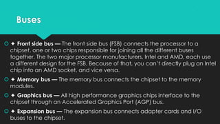 Buses
 ✦ Front side bus — The front side bus (FSB) connects the processor to a
chipset, one or two chips responsible for joining all the different buses
together. The two major processor manufacturers, Intel and AMD, each use
a different design for the FSB. Because of that, you can’t directly plug an Intel
chip into an AMD socket, and vice versa.
 ✦ Memory bus — The memory bus connects the chipset to the memory
modules.
 ✦ Graphics bus — All high performance graphics chips interface to the
chipset through an Accelerated Graphics Port (AGP) bus.
 ✦ Expansion bus — The expansion bus connects adapter cards and I/O
buses to the chipset.

 