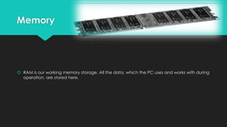 Memory

 RAM is our working memory storage. All the data, which the PC uses and works with during
operation, are stored here.

 