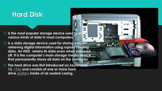 Hard Disk
 is the most popular storage device used to store
various kinds of data in most computers.
 is a data storage device used for storing and
retrieving digital information using rapidly rotating
disks. An HDD retains its data even when powered
off. It is the computer’s main storage media device
that permanently stores all data on the computer.
 The hard drive was first introduced on September
13, 1956 and consists of one or more hard
drive platters inside of air sealed casing.

 