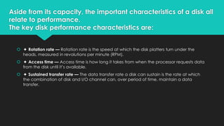 Aside from its capacity, the important characteristics of a disk all
relate to performance.
The key disk performance characteristics are:
 ✦ Rotation rate — Rotation rate is the speed at which the disk platters turn under the
heads, measured in revolutions per minute (RPM).

 ✦ Access time — Access time is how long it takes from when the processor requests data
from the disk until it’s available.
 ✦ Sustained transfer rate — The data transfer rate a disk can sustain is the rate at which
the combination of disk and I/O channel can, over period of time, maintain a data
transfer.

 