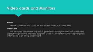 Video cards and Monitors

Monitor

device connected to a computer that displays information on a screen.
Video Card
the electronic components required to generate a video signal that is sent to the video
display through a cable. The video adapter is usually located either on the computer's main
system board or on an expansion board.

 