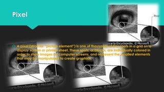 Pixel

 A pixel (short for “picture element”) is one of thousands of tiny spots in a grid on a
display screen or printed sheet. These spots, or blocks, are individually colored in
order to show images on computer screens, and represent the smallest elements
that may be manipulated to create graphics.

 