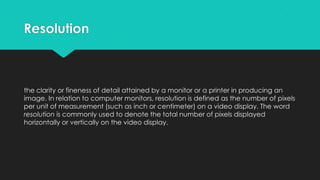 Resolution

the clarity or fineness of detail attained by a monitor or a printer in producing an
image. In relation to computer monitors, resolution is defined as the number of pixels
per unit of measurement (such as inch or centimeter) on a video display. The word
resolution is commonly used to denote the total number of pixels displayed
horizontally or vertically on the video display.

 