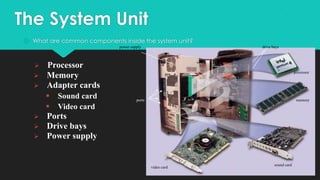 The System Unit
 What are common components inside the system unit?
power supply





Processor
Memory
Adapter cards







drive bays

Sound card
Video card

processor

ports

memory

Ports
Drive bays
Power supply

video card

sound card

 