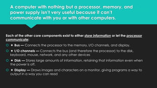 A computer with nothing but a processor, memory, and
power supply isn’t very useful because it can’t
communicate with you or with other computers.

Each of the other core components exist to either store information or let the processor
communicate:
 ✦ Bus — Connects the processor to the memory, I/O channels, and display.
 ✦ I/O channels — Connects the bus (and therefore the processor) to the disk,
keyboard, mouse, network, and any other devices
 ✦ Disk — Stores large amounts of information, retaining that information even when
the power is off.
 ✦ Display — Draws images and characters on a monitor, giving programs a way to
output in a way you can read

 
