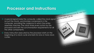 Processor and Instructions
 A special signal inside the computer, called the clock signal
(or just the clock), synchronizes components in the
computer, providing the cadence to which the entire
assembly marches. The clock times every action by the
processor and sets the synchronization requirements for all
the other components.
 Every instruction executed by the processor starts on the
beginning of a clock cycle and lasts for one or more clock
cycles.

 