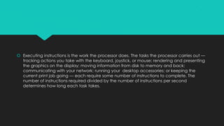 Executing instructions is the work the processor does. The tasks the processor carries out —
tracking actions you take with the keyboard, joystick, or mouse; rendering and presenting
the graphics on the display; moving information from disk to memory and back;
communicating with your network; running your desktop accessories; or keeping the
current print job going — each require some number of instructions to complete. The
number of instructions required divided by the number of instructions per second
determines how long each task takes.

 
