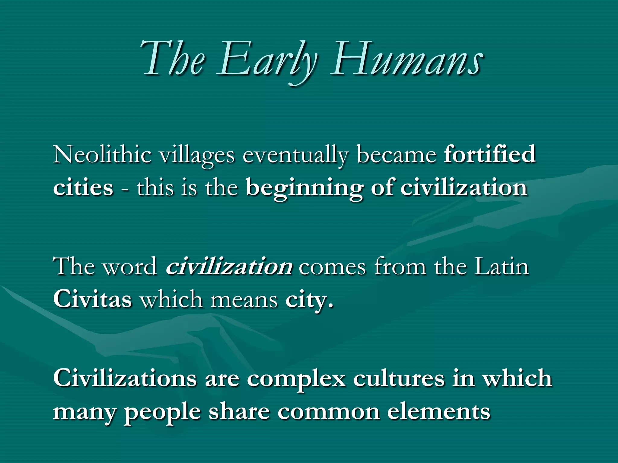 The Early Humans
Neolithic villages eventually became fortified
cities - this is the beginning of civilization

The word civilization comes from the Latin
Civitas which means city.

Civilizations are complex cultures in which
many people share common elements
 