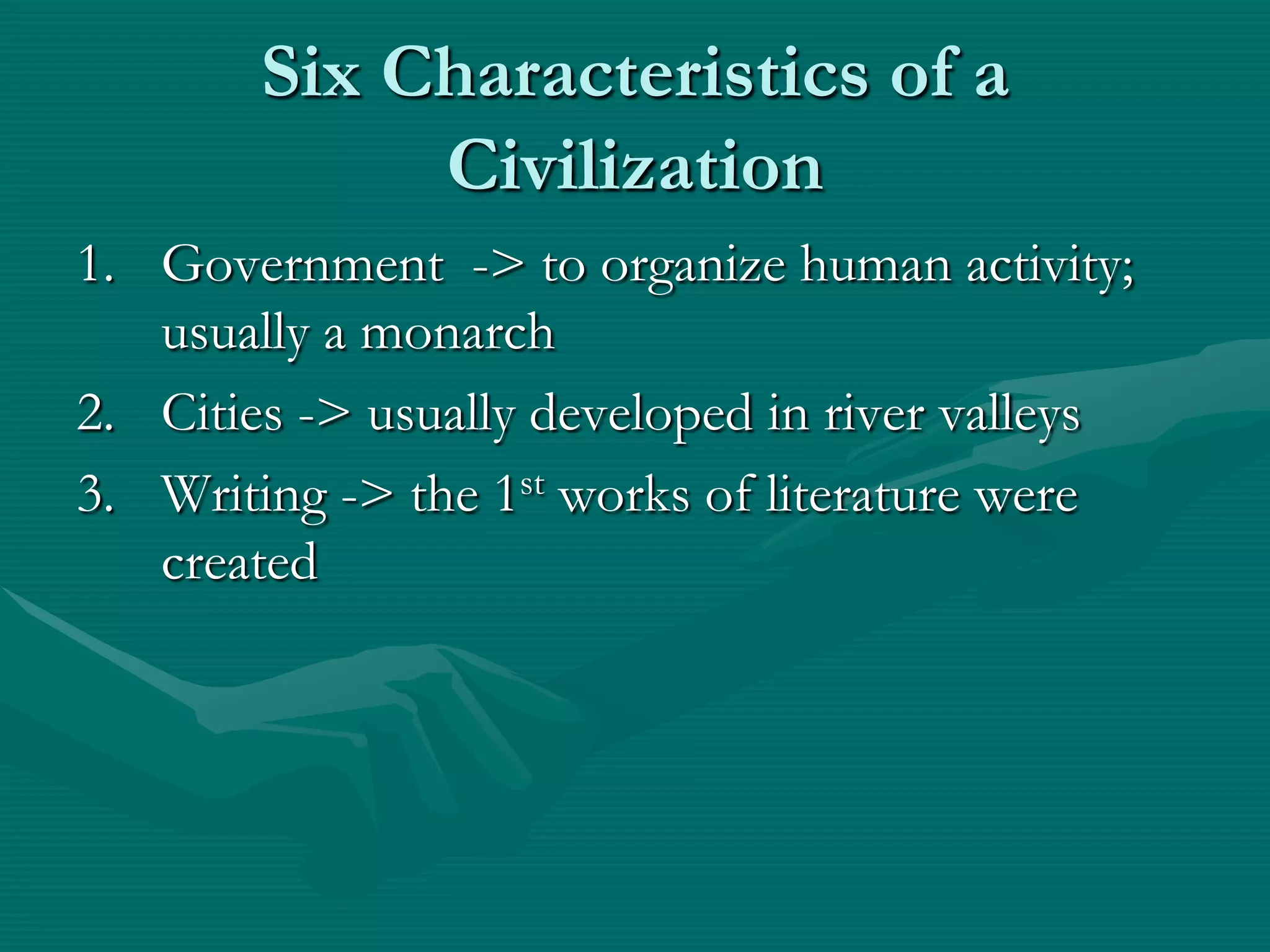 Six Characteristics of a
             Civilization
1. Government -> to organize human activity;
   usually a monarch
2. Cities -> usually developed in river valleys
3. Writing -> the 1st works of literature were
   created
 