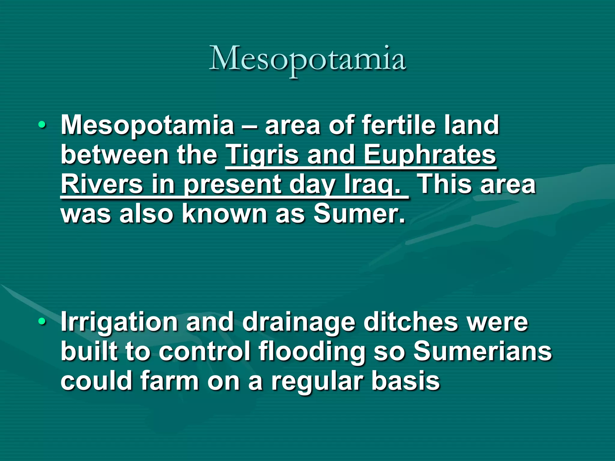 Mesopotamia
• Mesopotamia – area of fertile land
  between the Tigris and Euphrates
  Rivers in present day Iraq. This area
  was also known as Sumer.


• Irrigation and drainage ditches were
  built to control flooding so Sumerians
  could farm on a regular basis
 