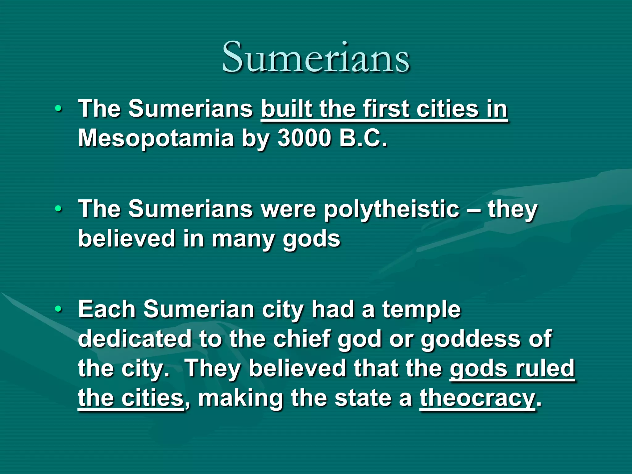 Sumerians
• The Sumerians built the first cities in
  Mesopotamia by 3000 B.C.

• The Sumerians were polytheistic – they
  believed in many gods

• Each Sumerian city had a temple
  dedicated to the chief god or goddess of
  the city. They believed that the gods ruled
  the cities, making the state a theocracy.
 