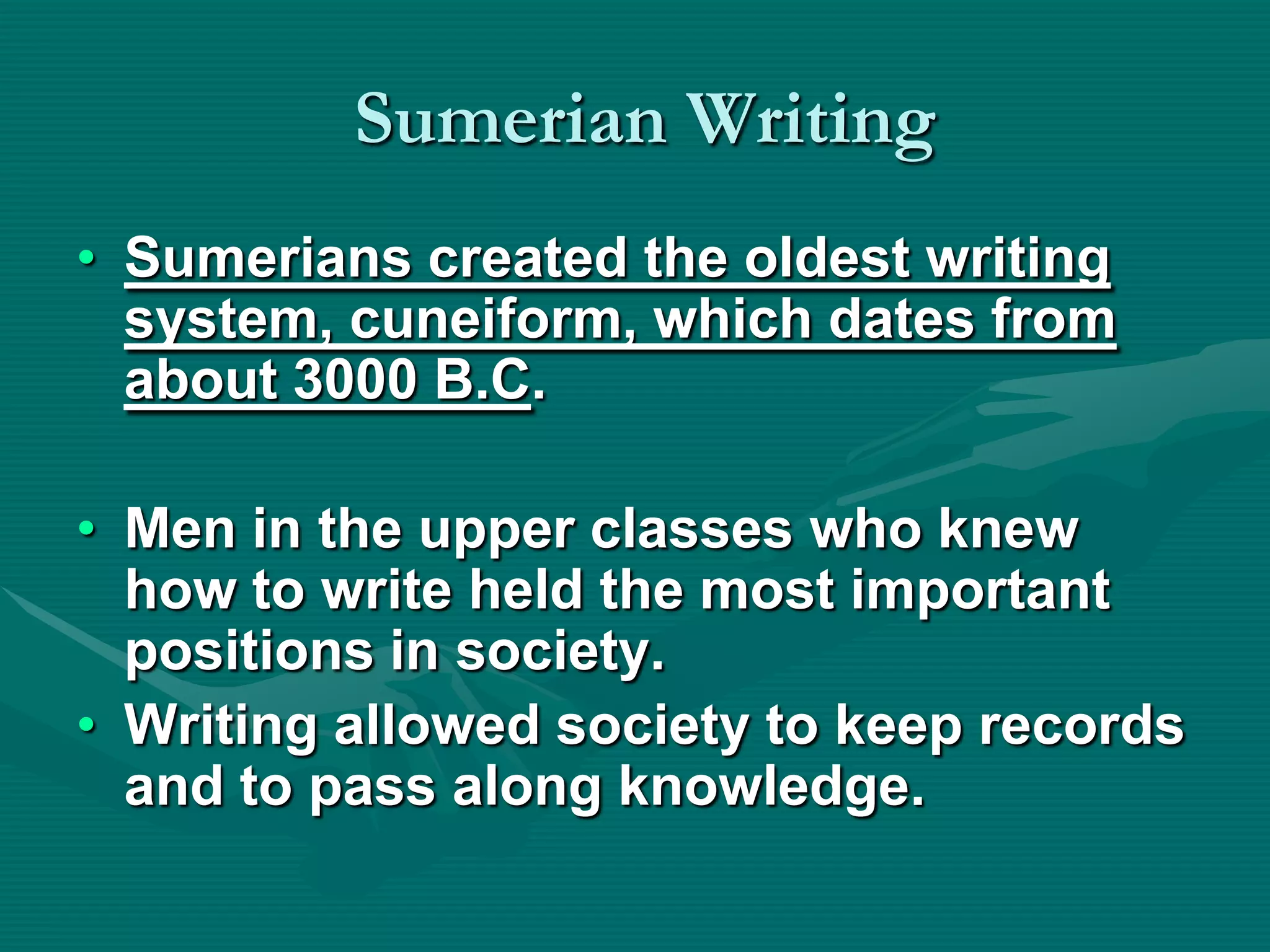 Sumerian Writing
• Sumerians created the oldest writing
  system, cuneiform, which dates from
  about 3000 B.C.

• Men in the upper classes who knew
  how to write held the most important
  positions in society.
• Writing allowed society to keep records
  and to pass along knowledge.
 