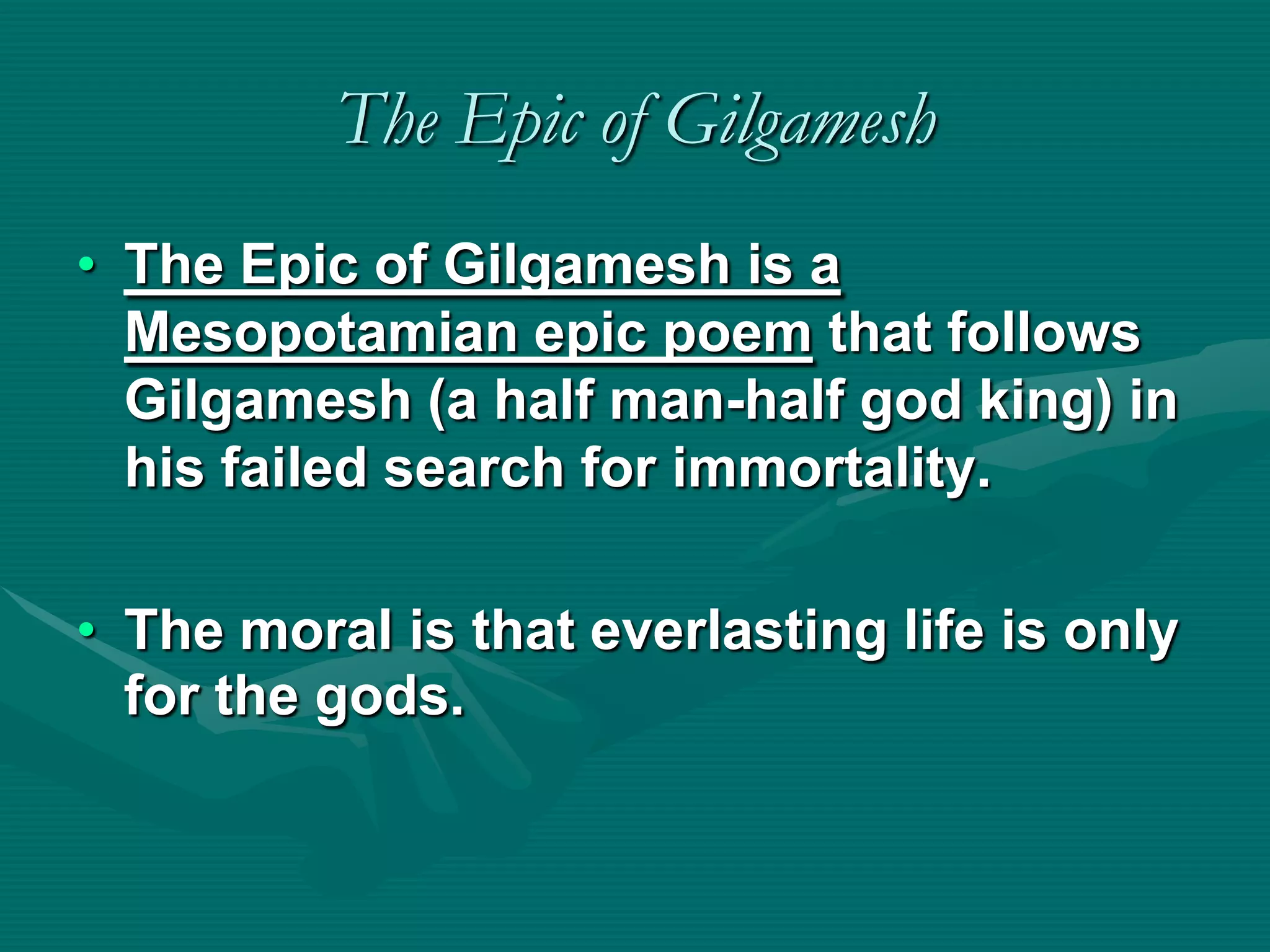 The Epic of Gilgamesh
• The Epic of Gilgamesh is a
  Mesopotamian epic poem that follows
  Gilgamesh (a half man-half god king) in
  his failed search for immortality.

• The moral is that everlasting life is only
  for the gods.
 