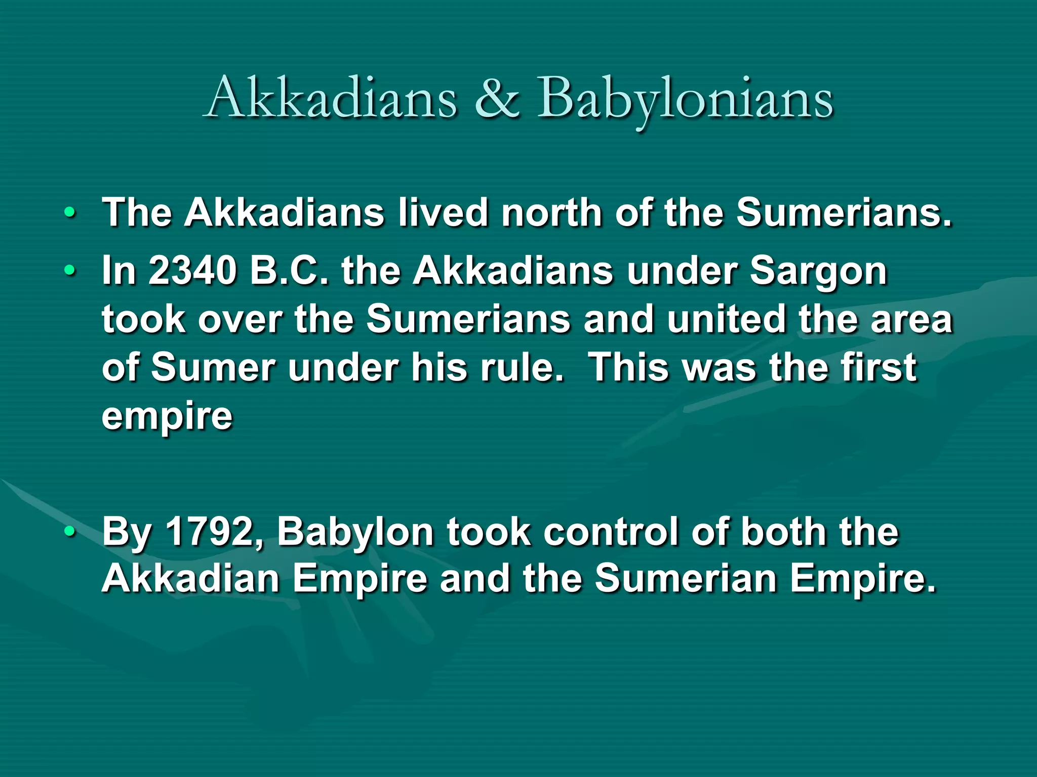 Akkadians & Babylonians
• The Akkadians lived north of the Sumerians.
• In 2340 B.C. the Akkadians under Sargon
  took over the Sumerians and united the area
  of Sumer under his rule. This was the first
  empire

• By 1792, Babylon took control of both the
  Akkadian Empire and the Sumerian Empire.
 