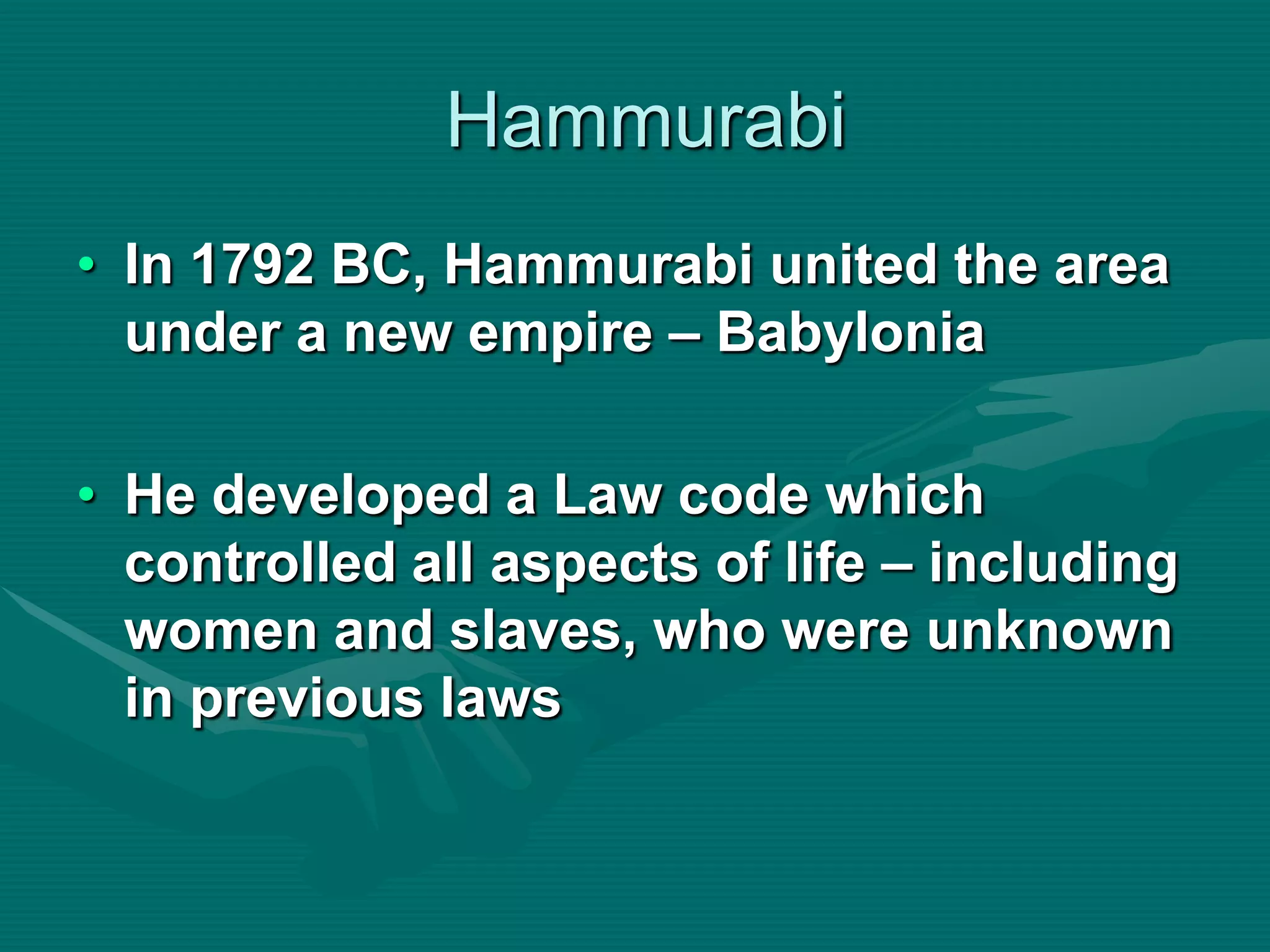Hammurabi
• In 1792 BC, Hammurabi united the area
  under a new empire – Babylonia

• He developed a Law code which
  controlled all aspects of life – including
  women and slaves, who were unknown
  in previous laws
 