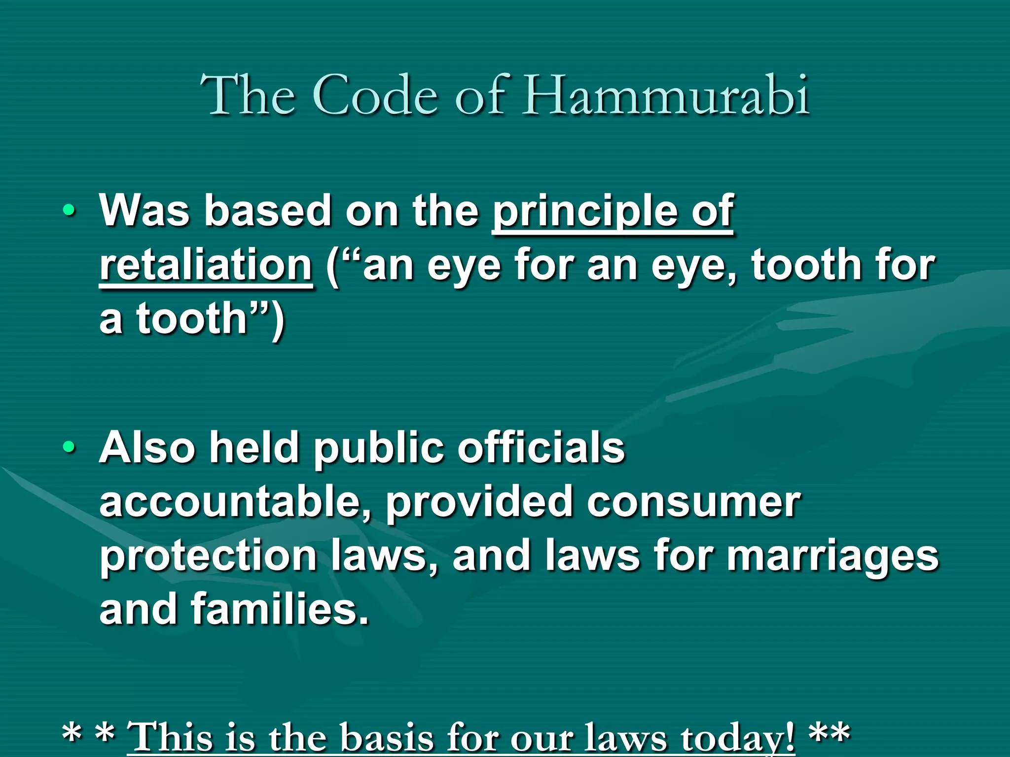 The Code of Hammurabi
• Was based on the principle of
  retaliation (“an eye for an eye, tooth for
  a tooth”)

• Also held public officials
  accountable, provided consumer
  protection laws, and laws for marriages
  and families.

* * This is the basis for our laws today! **
 