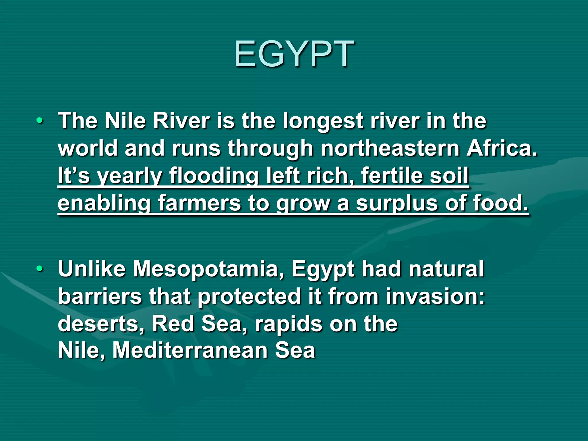 EGYPT
• The Nile River is the longest river in the
  world and runs through northeastern Africa.
  It’s yearly flooding left rich, fertile soil
  enabling farmers to grow a surplus of food.

• Unlike Mesopotamia, Egypt had natural
  barriers that protected it from invasion:
  deserts, Red Sea, rapids on the
  Nile, Mediterranean Sea
 