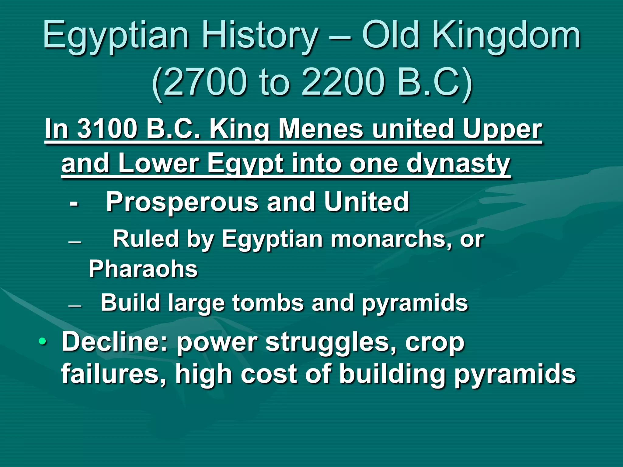 Egyptian History – Old Kingdom
      (2700 to 2200 B.C)
In 3100 B.C. King Menes united Upper
  and Lower Egypt into one dynasty
  - Prosperous and United
  –  Ruled by Egyptian monarchs, or
   Pharaohs
  – Build large tombs and pyramids
• Decline: power struggles, crop
  failures, high cost of building pyramids
 