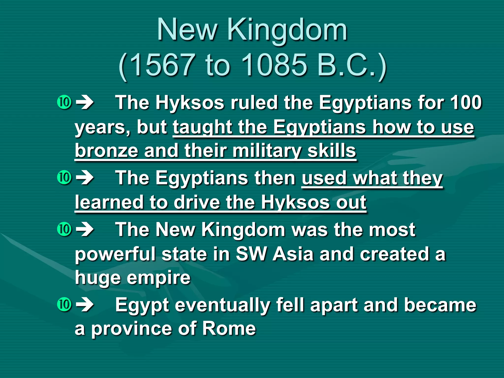 New Kingdom
      (1567 to 1085 B.C.)
 The Hyksos ruled the Egyptians for 100
 years, but taught the Egyptians how to use
 bronze and their military skills
 The Egyptians then used what they
 learned to drive the Hyksos out
 The New Kingdom was the most
 powerful state in SW Asia and created a
 huge empire
 Egypt eventually fell apart and became
 a province of Rome
 