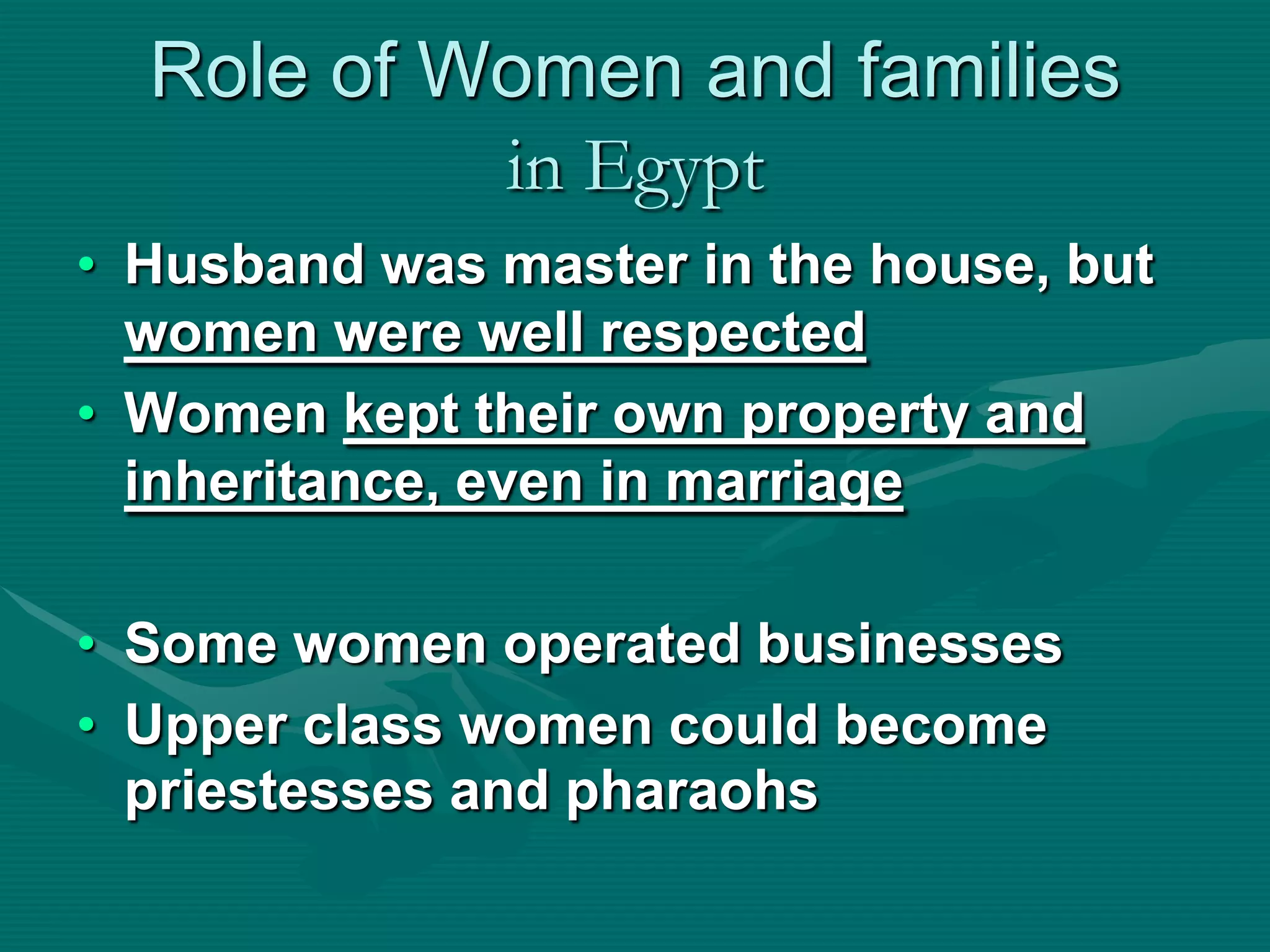 Role of Women and families
           in Egypt
• Husband was master in the house, but
  women were well respected
• Women kept their own property and
  inheritance, even in marriage

• Some women operated businesses
• Upper class women could become
  priestesses and pharaohs
 