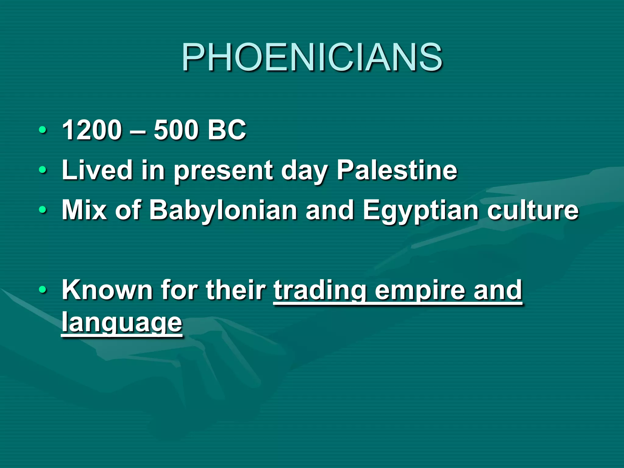 PHOENICIANS
• 1200 – 500 BC
• Lived in present day Palestine
• Mix of Babylonian and Egyptian culture

• Known for their trading empire and
  language
 