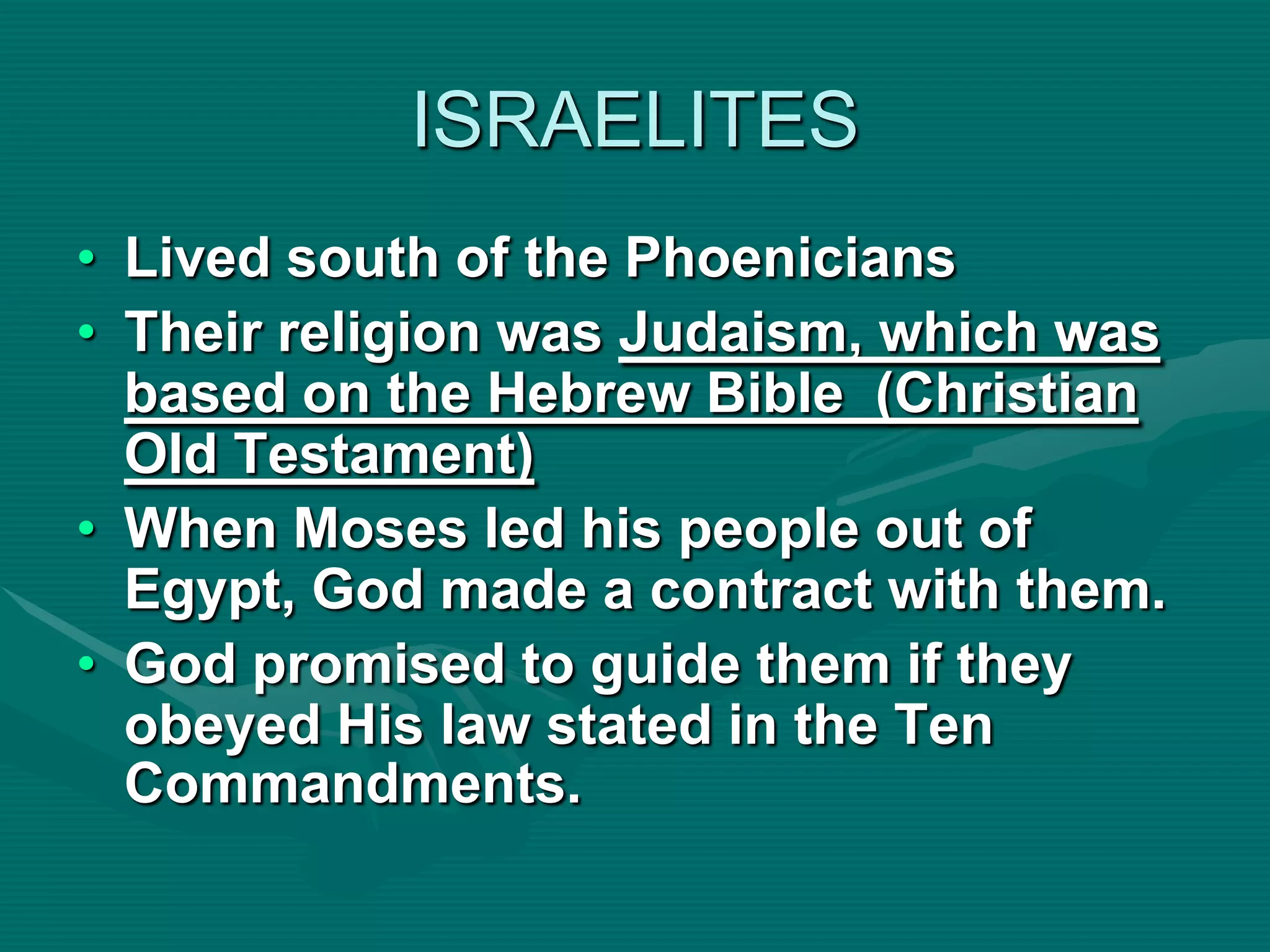ISRAELITES
• Lived south of the Phoenicians
• Their religion was Judaism, which was
  based on the Hebrew Bible (Christian
  Old Testament)
• When Moses led his people out of
  Egypt, God made a contract with them.
• God promised to guide them if they
  obeyed His law stated in the Ten
  Commandments.
 