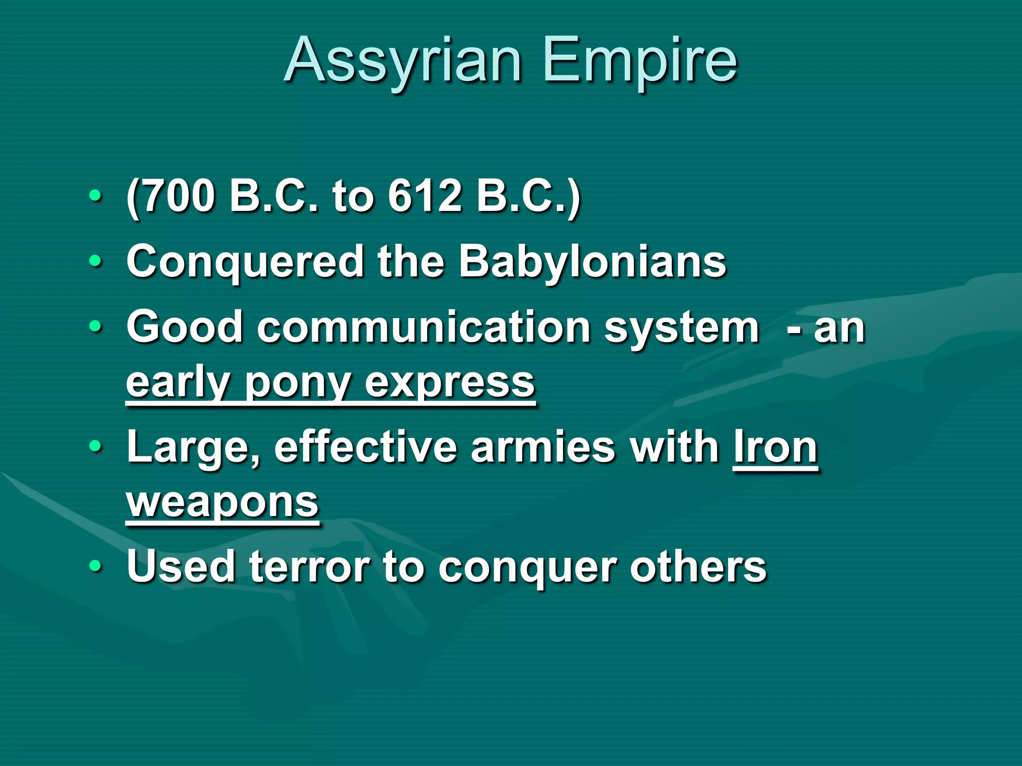 Assyrian Empire

• (700 B.C. to 612 B.C.)
• Conquered the Babylonians
• Good communication system - an
  early pony express
• Large, effective armies with Iron
  weapons
• Used terror to conquer others
 