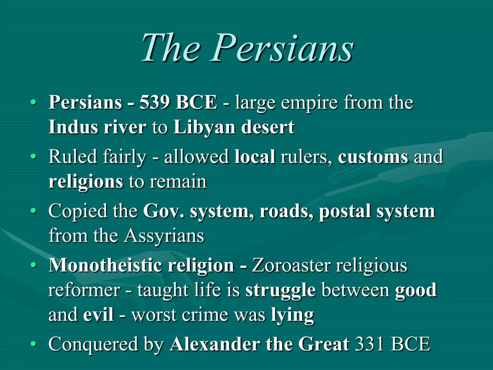 The Persians
• Persians - 539 BCE - large empire from the
  Indus river to Libyan desert
• Ruled fairly - allowed local rulers, customs and
  religions to remain
• Copied the Gov. system, roads, postal system
  from the Assyrians
• Monotheistic religion - Zoroaster religious
  reformer - taught life is struggle between good
  and evil - worst crime was lying
• Conquered by Alexander the Great 331 BCE
 