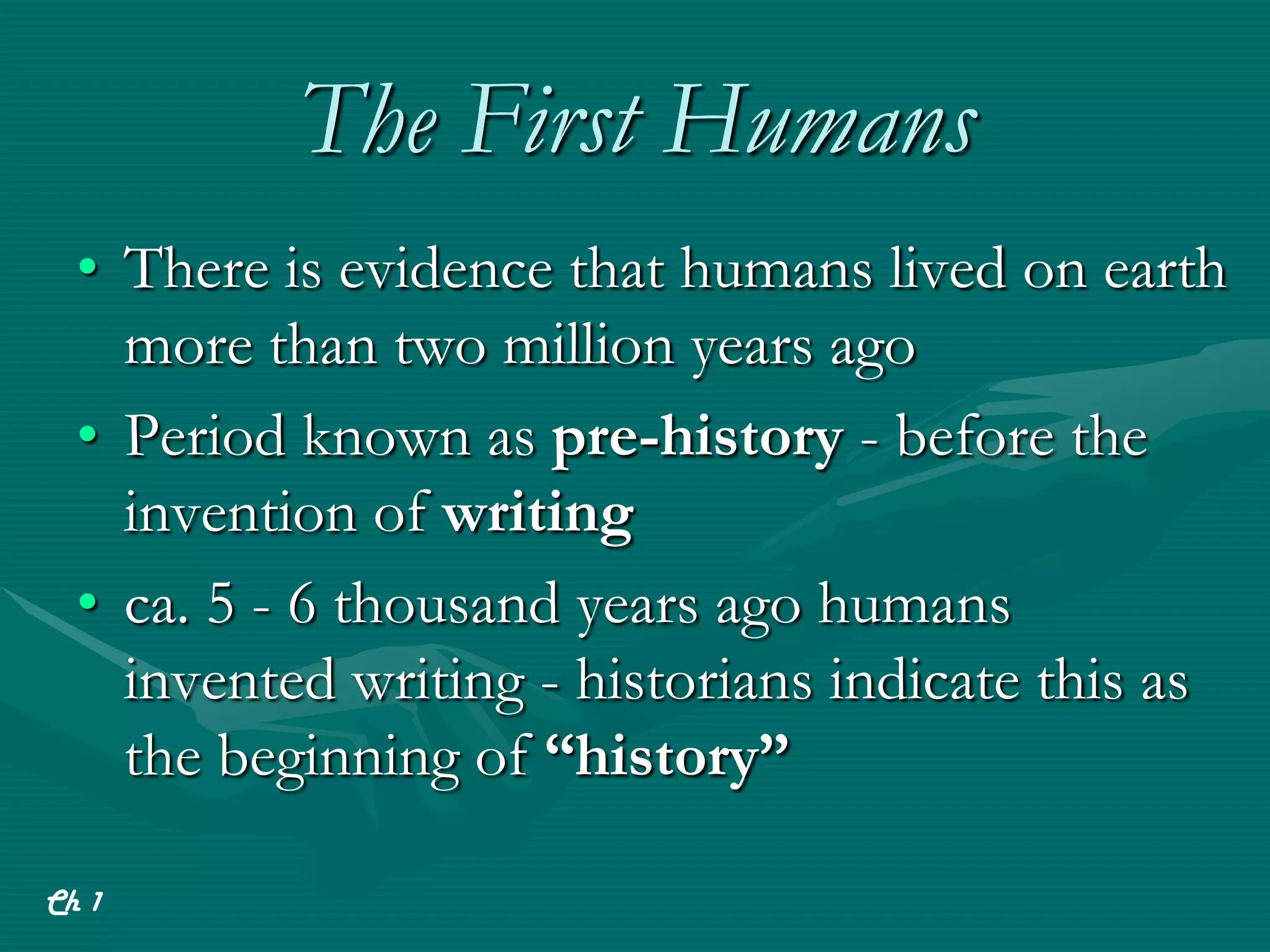 The First Humans
  • There is evidence that humans lived on earth
    more than two million years ago
  • Period known as pre-history - before the
    invention of writing
  • ca. 5 - 6 thousand years ago humans
    invented writing - historians indicate this as
    the beginning of “history”

Ch 1
 