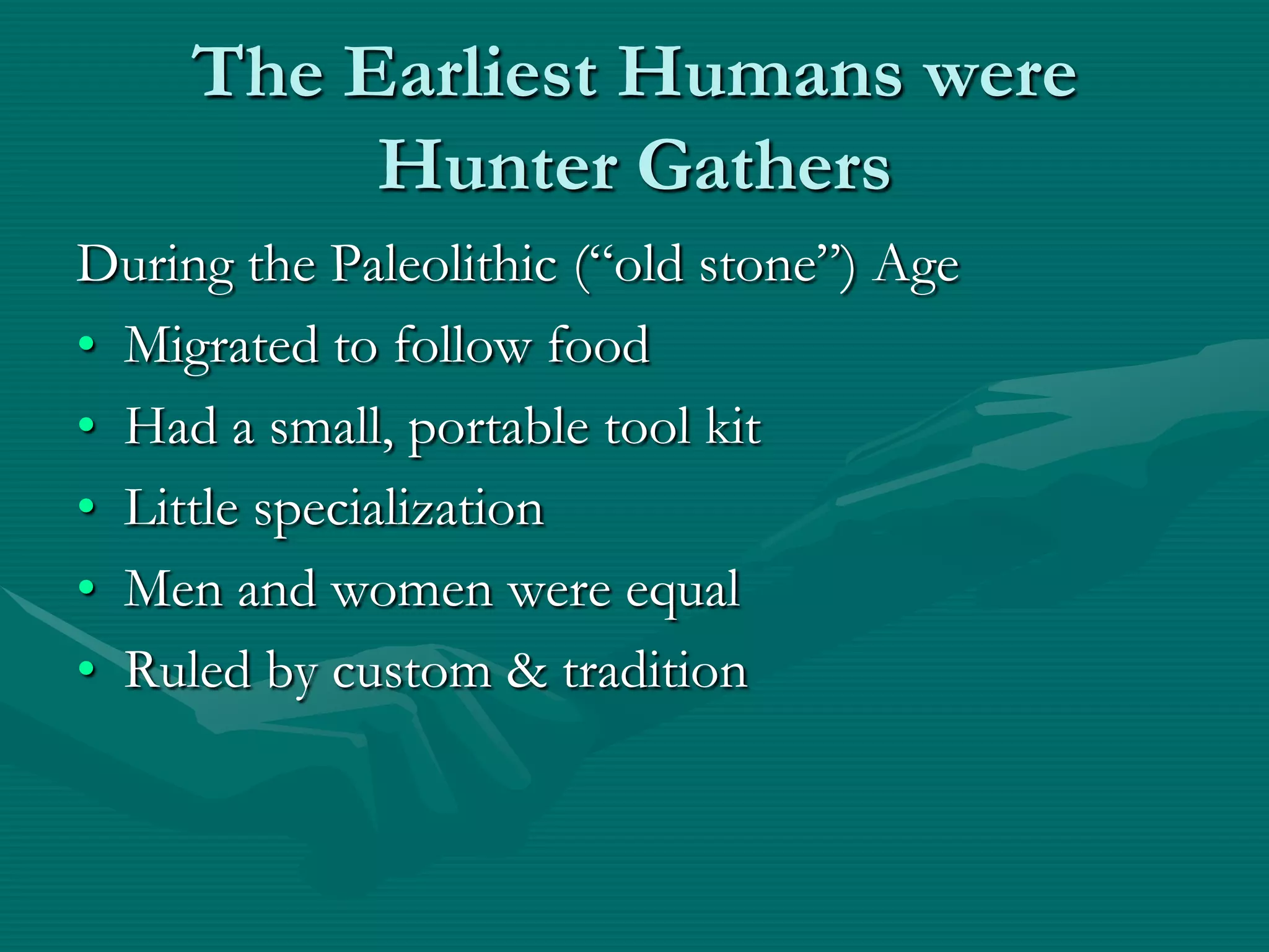 The Earliest Humans were
          Hunter Gathers
During the Paleolithic (“old stone”) Age
• Migrated to follow food
• Had a small, portable tool kit
• Little specialization
• Men and women were equal
• Ruled by custom & tradition
 