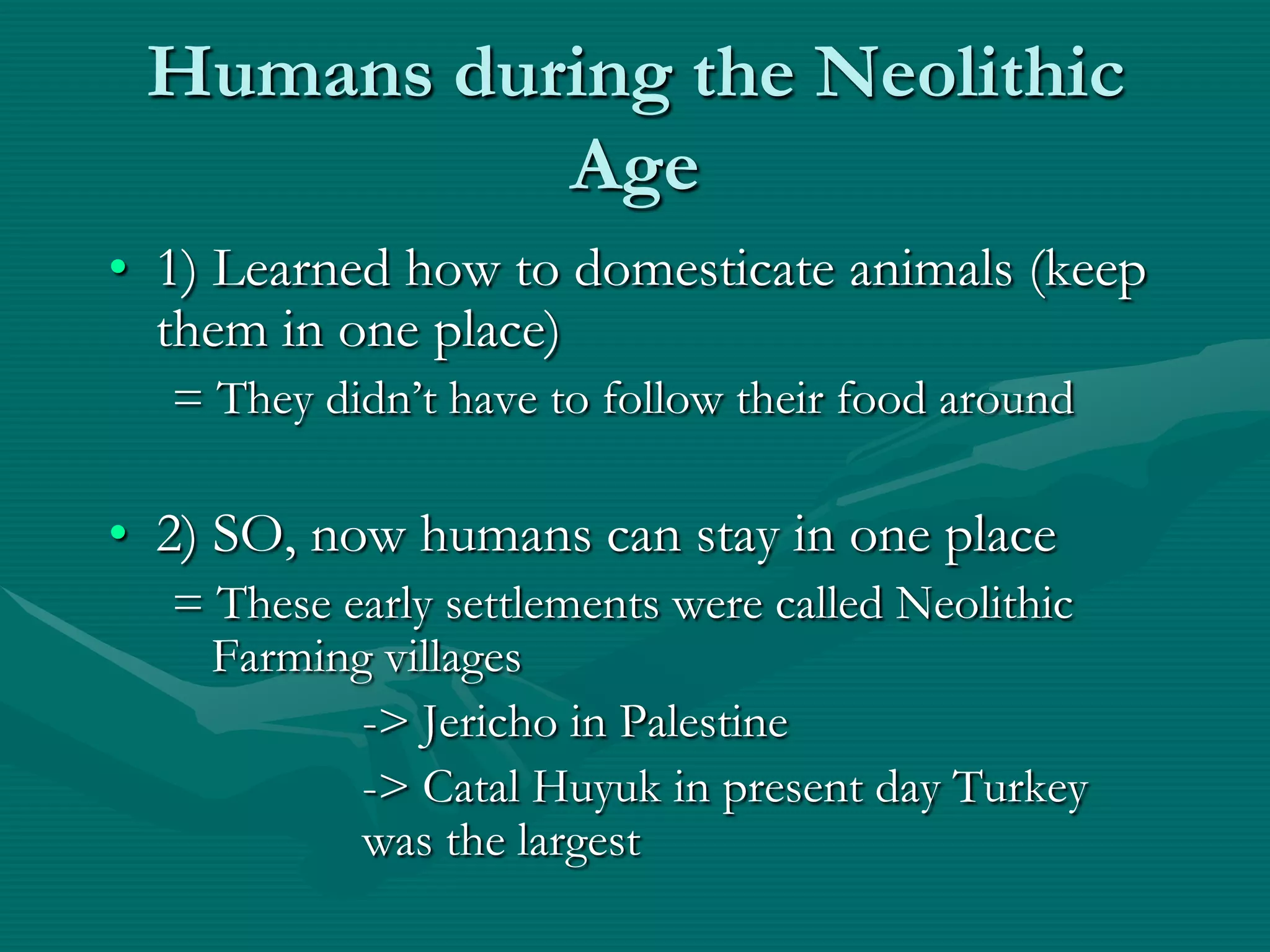 Humans during the Neolithic
           Age
• 1) Learned how to domesticate animals (keep
  them in one place)
  = They didn’t have to follow their food around

• 2) SO, now humans can stay in one place
  = These early settlements were called Neolithic
    Farming villages
           -> Jericho in Palestine
           -> Catal Huyuk in present day Turkey
           was the largest
 