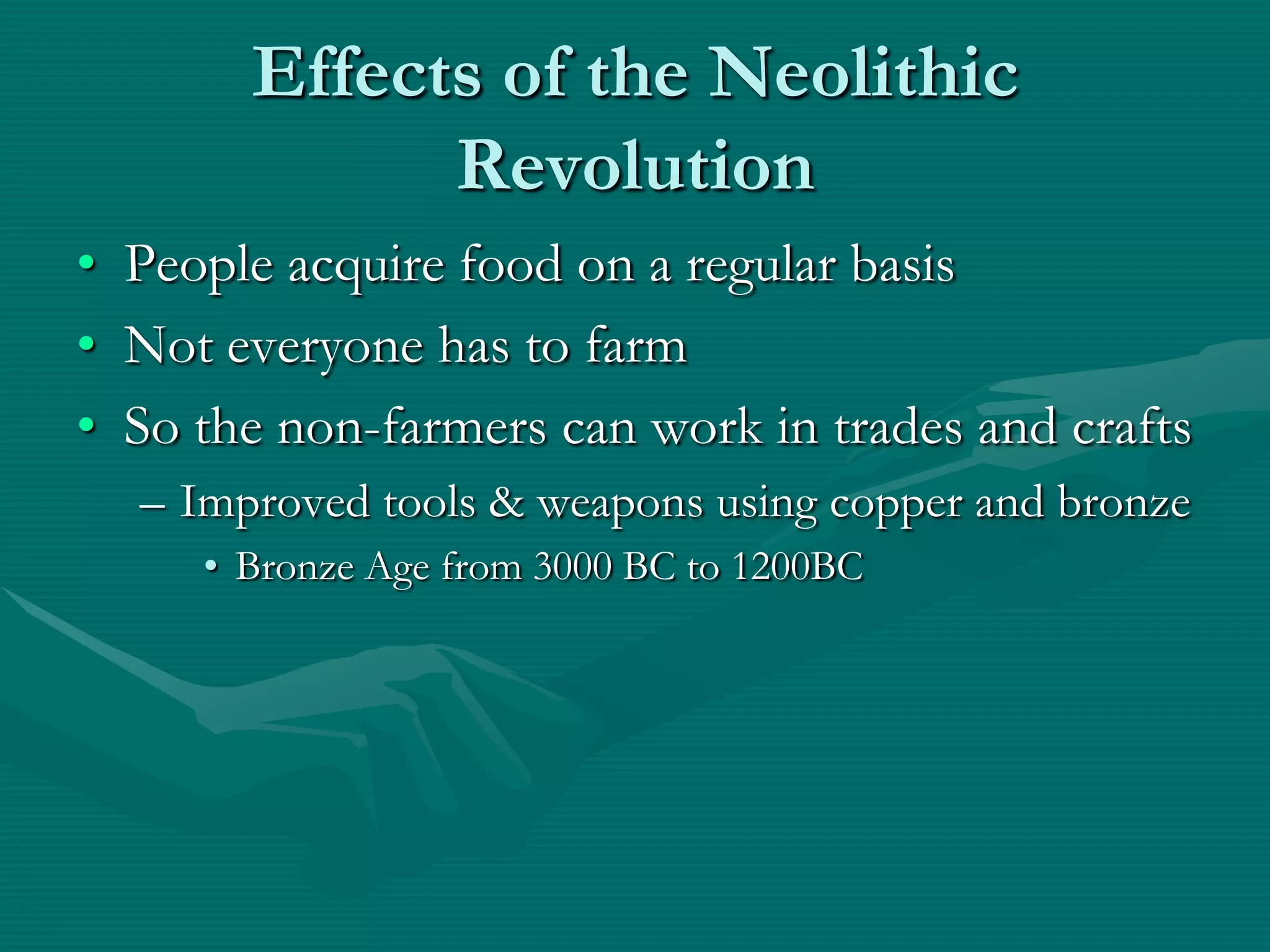 Effects of the Neolithic
             Revolution
• People acquire food on a regular basis
• Not everyone has to farm
• So the non-farmers can work in trades and crafts
  – Improved tools & weapons using copper and bronze
     • Bronze Age from 3000 BC to 1200BC
 