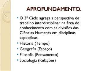 APROFUNDAMENTO. O 3º Ciclo agrega a perspectiva de trabalho interdisciplinar na área de conhecimento com as divisões das Ciências Humanas em disciplinas específicas. História (Tempo) Geografia (Espaço) Filosofia (Pensamento) Sociologia (Relações) 