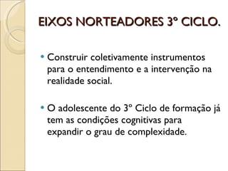 EIXOS NORTEADORES 3º CICLO. Construir coletivamente instrumentos para o entendimento e a intervenção na realidade social. O adolescente do 3º Ciclo de formação já tem as condições cognitivas para expandir o grau de complexidade. 