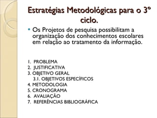 Estratégias Metodológicas para o 3º ciclo. Os Projetos de pesquisa possibilitam a organização dos conhecimentos escolares em relação ao tratamento da informação. 1.  PROBLEMA  2.  JUSTIFICATIVA 3. OBJETIVO GERAL 3.1. OBJETIVOS ESPECÍFICOS 4. METODOLOGIA 5. CRONOGRAMA 6.  AVALIAÇÃO 7.  REFERÊNCIAS BIBLIOGRÁFICA 